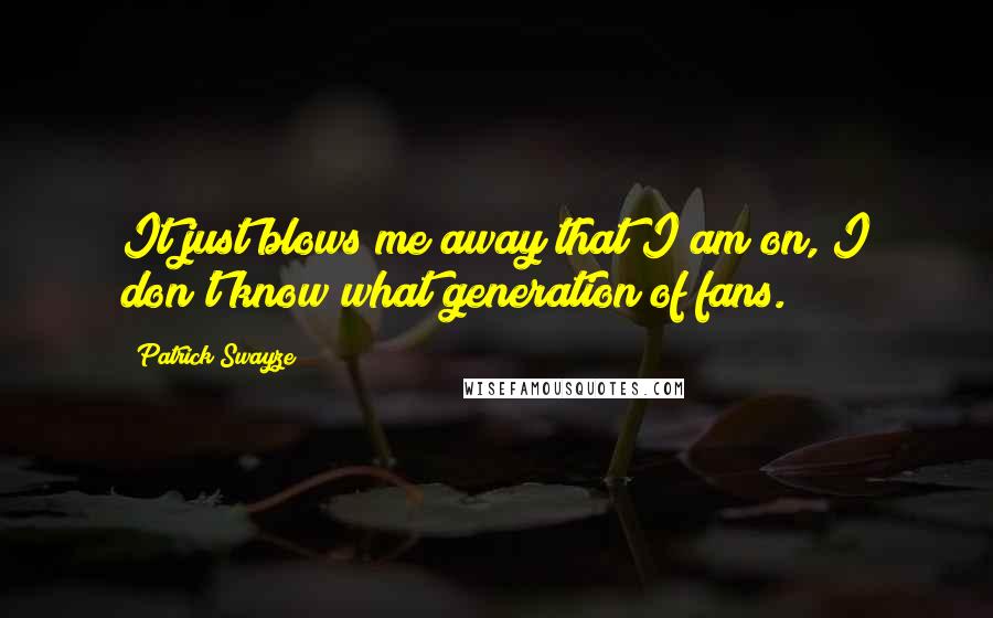 Patrick Swayze quotes: It just blows me away that I am on, I don't know what generation of fans.