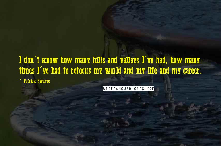 Patrick Swayze quotes: I don't know how many hills and valleys I've had, how many times I've had to refocus my world and my life and my career. Patrick Swayze quotes: I don't know how many hills and valleys I've had, how many times I've had to refocus my world and my life and my career.