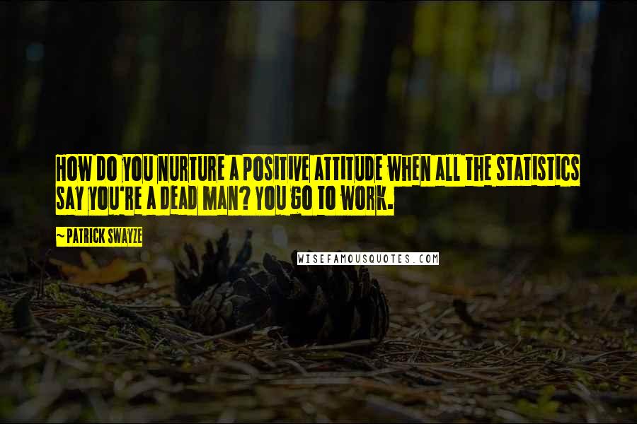 Patrick Swayze quotes: How do you nurture a positive attitude when all the statistics say you're a dead man? You go to work.