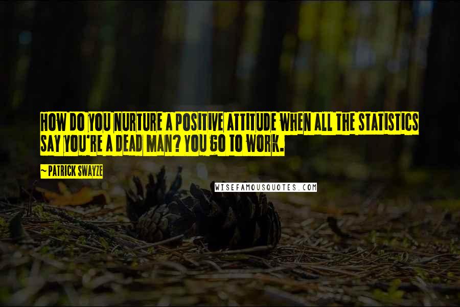 Patrick Swayze quotes: How do you nurture a positive attitude when all the statistics say you're a dead man? You go to work. Patrick Swayze quotes: How do you nurture a positive attitude when all the statistics say you're a dead man? You go to work.