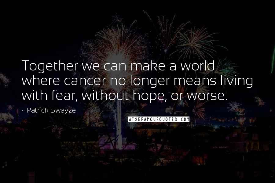 Patrick Swayze quotes: Together we can make a world where cancer no longer means living with fear, without hope, or worse.