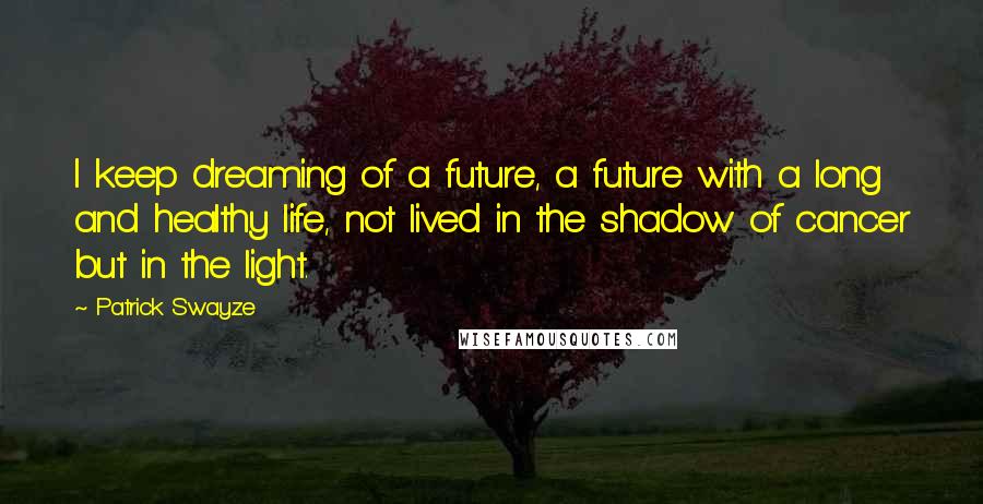 Patrick Swayze quotes: I keep dreaming of a future, a future with a long and healthy life, not lived in the shadow of cancer but in the light.