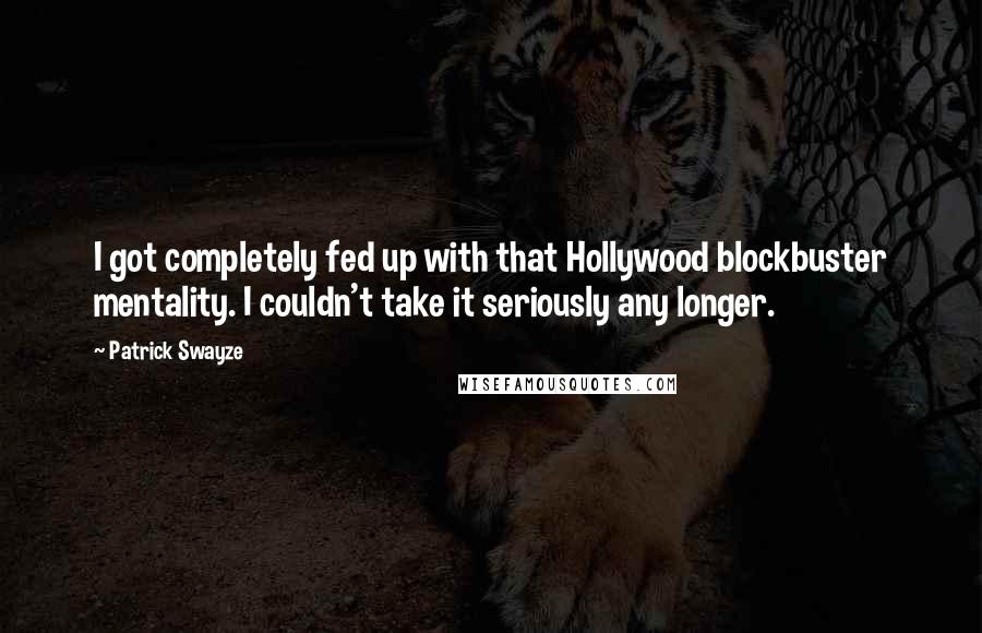 Patrick Swayze quotes: I got completely fed up with that Hollywood blockbuster mentality. I couldn't take it seriously any longer. Patrick Swayze quotes: I got completely fed up with that Hollywood blockbuster mentality. I couldn't take it seriously any longer.