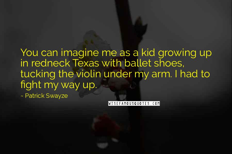 Patrick Swayze quotes: You can imagine me as a kid growing up in redneck Texas with ballet shoes, tucking the violin under my arm. I had to fight my way up. Patrick Swayze quotes: You can imagine me as a kid growing up in redneck Texas with ballet shoes, tucking the violin under my arm. I had to fight my way up.