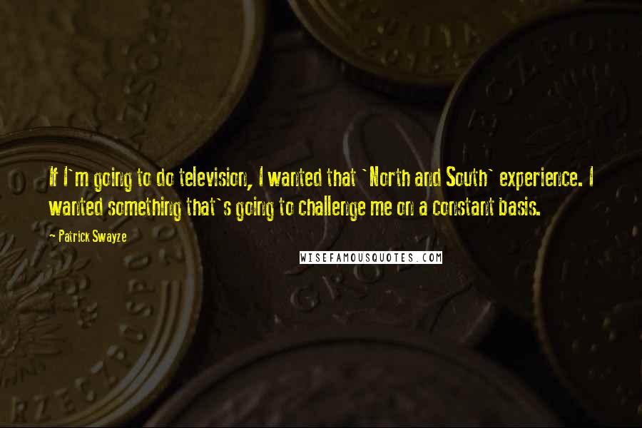 Patrick Swayze quotes: If I'm going to do television, I wanted that 'North and South' experience. I wanted something that's going to challenge me on a constant basis.