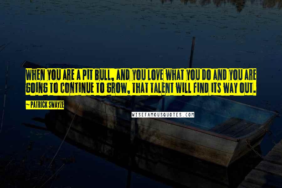 Patrick Swayze quotes: When you are a pit bull, and you love what you do and you are going to continue to grow, that talent will find its way out. Patrick Swayze quotes: When you are a pit bull, and you love what you do and you are going to continue to grow, that talent will find its way out.