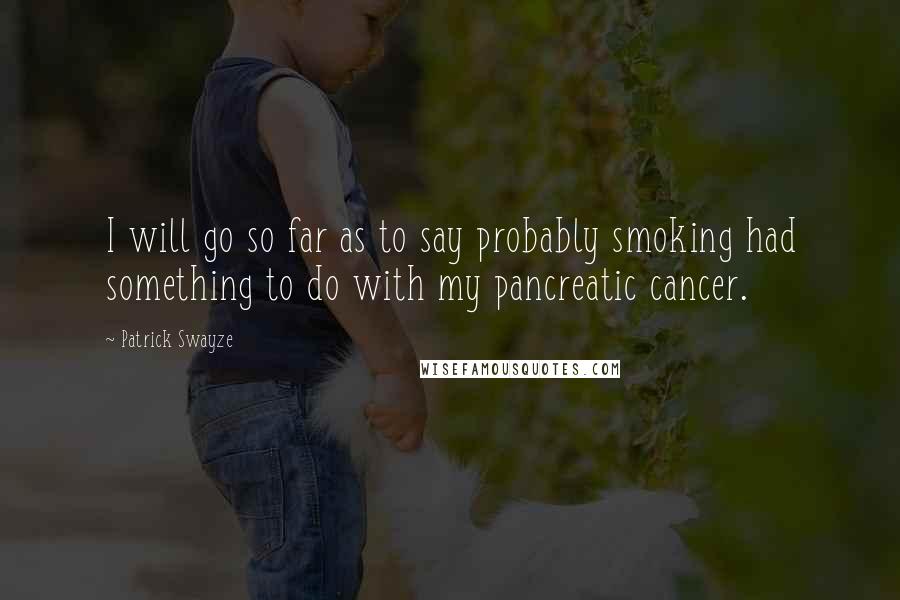 Patrick Swayze quotes: I will go so far as to say probably smoking had something to do with my pancreatic cancer.