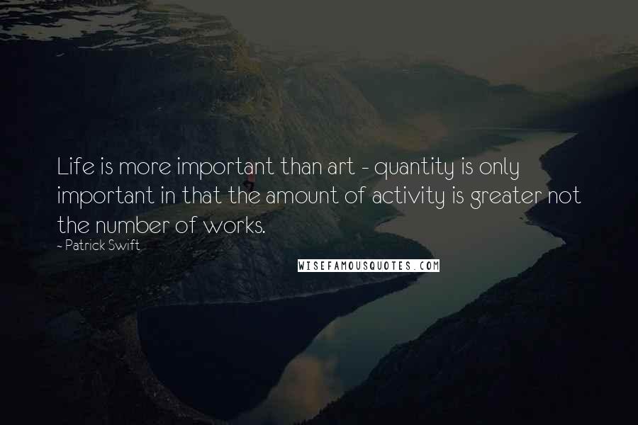 Patrick Swift quotes: Life is more important than art - quantity is only important in that the amount of activity is greater not the number of works.