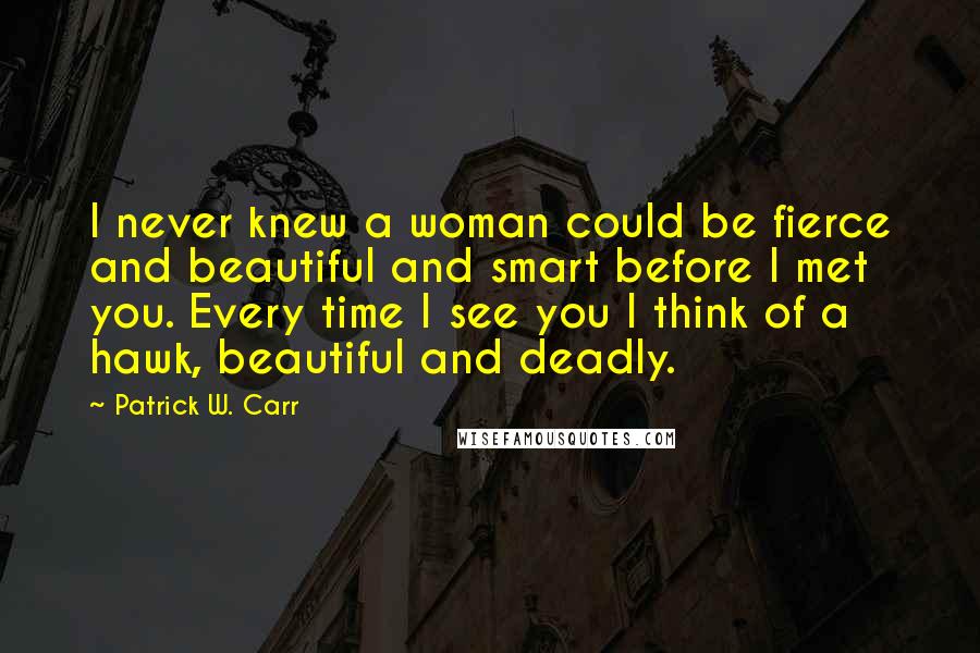 Patrick W. Carr quotes: I never knew a woman could be fierce and beautiful and smart before I met you. Every time I see you I think of a hawk, beautiful and deadly.