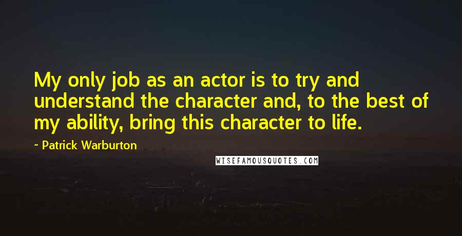 Patrick Warburton quotes: My only job as an actor is to try and understand the character and, to the best of my ability, bring this character to life.