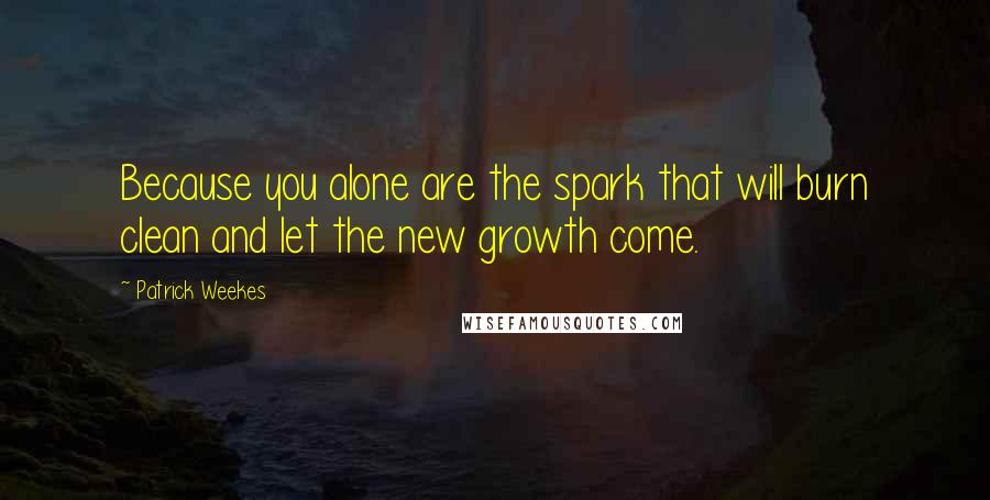 Patrick Weekes quotes: Because you alone are the spark that will burn clean and let the new growth come.