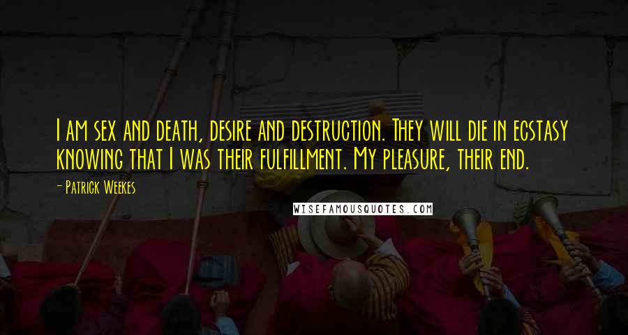 Patrick Weekes quotes: I am sex and death, desire and destruction. They will die in ecstasy knowing that I was their fulfillment. My pleasure, their end. Patrick Weekes quotes: I am sex and death, desire and destruction. They will die in ecstasy knowing that I was their fulfillment. My pleasure, their end.