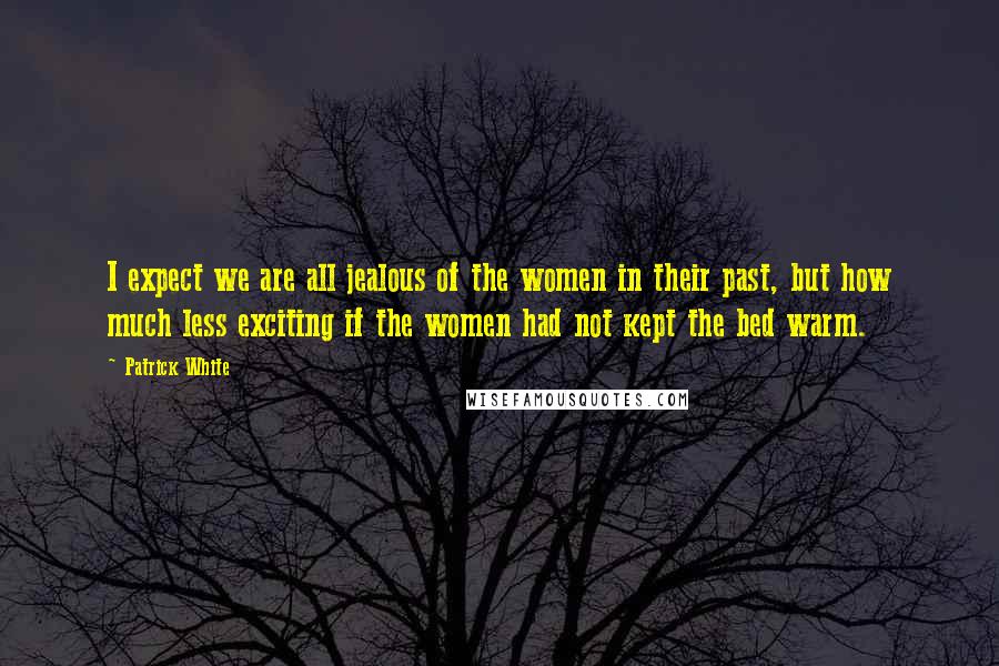 Patrick White quotes: I expect we are all jealous of the women in their past, but how much less exciting if the women had not kept the bed warm.