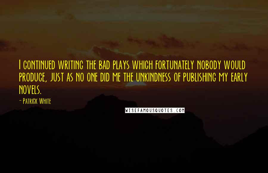 Patrick White quotes: I continued writing the bad plays which fortunately nobody would produce, just as no one did me the unkindness of publishing my early novels. Patrick White quotes: I continued writing the bad plays which fortunately nobody would produce, just as no one did me the unkindness of publishing my early novels.