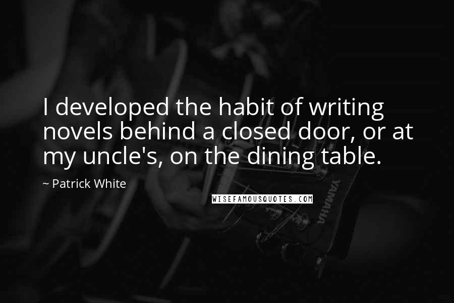Patrick White quotes: I developed the habit of writing novels behind a closed door, or at my uncle's, on the dining table.