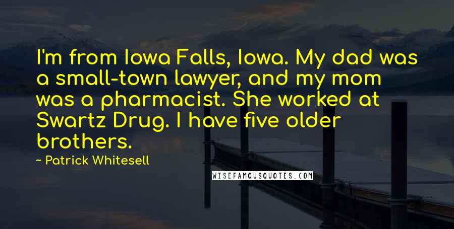 Patrick Whitesell quotes: I'm from Iowa Falls, Iowa. My dad was a small-town lawyer, and my mom was a pharmacist. She worked at Swartz Drug. I have five older brothers. Patrick Whitesell quotes: I'm from Iowa Falls, Iowa. My dad was a small-town lawyer, and my mom was a pharmacist. She worked at Swartz Drug. I have five older brothers.