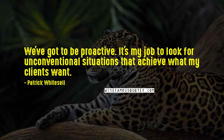 Patrick Whitesell quotes: We've got to be proactive. It's my job to look for unconventional situations that achieve what my clients want. Patrick Whitesell quotes: We've got to be proactive. It's my job to look for unconventional situations that achieve what my clients want.
