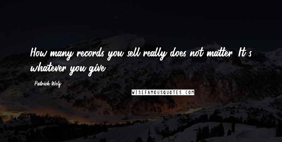 Patrick Wolf quotes: How many records you sell really does not matter. It's whatever you give.