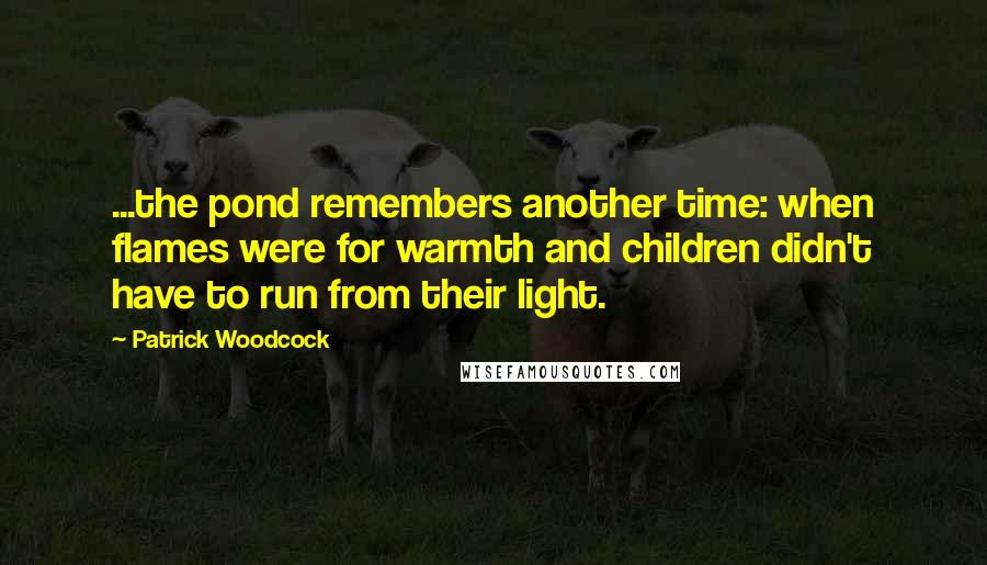 Patrick Woodcock quotes: ...the pond remembers another time: when flames were for warmth and children didn't have to run from their light.