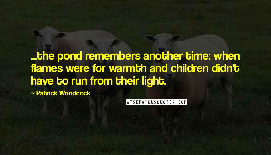 Patrick Woodcock quotes: ...the pond remembers another time: when flames were for warmth and children didn't have to run from their light. Patrick Woodcock quotes: ...the pond remembers another time: when flames were for warmth and children didn't have to run from their light.