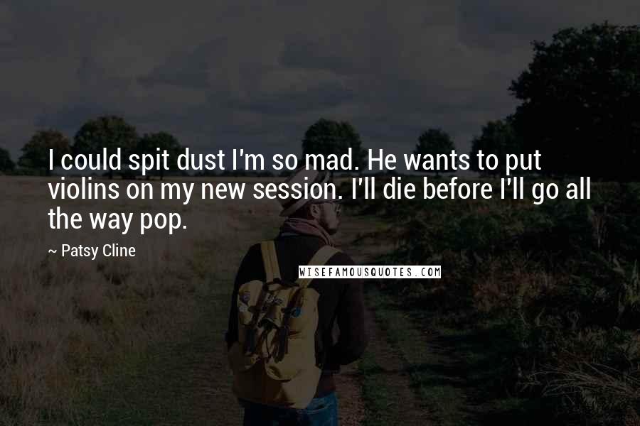 Patsy Cline quotes: I could spit dust I'm so mad. He wants to put violins on my new session. I'll die before I'll go all the way pop. Patsy Cline quotes: I could spit dust I'm so mad. He wants to put violins on my new session. I'll die before I'll go all the way pop.