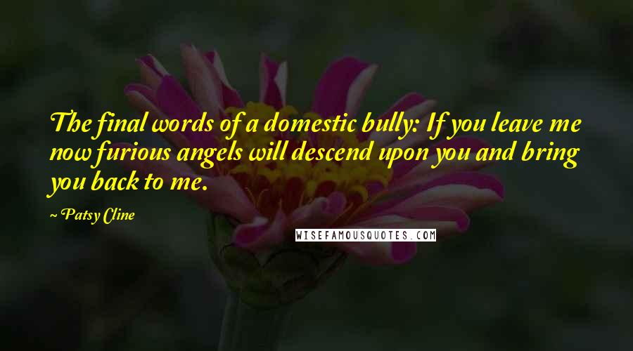 Patsy Cline quotes: The final words of a domestic bully: If you leave me now furious angels will descend upon you and bring you back to me. Patsy Cline quotes: The final words of a domestic bully: If you leave me now furious angels will descend upon you and bring you back to me.