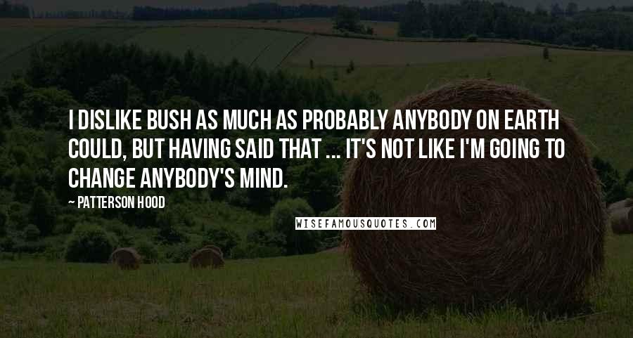 Patterson Hood quotes: I dislike Bush as much as probably anybody on earth could, but having said that ... It's not like I'm going to change anybody's mind.