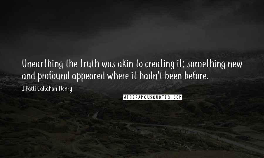 Patti Callahan Henry quotes: Unearthing the truth was akin to creating it; something new and profound appeared where it hadn't been before.