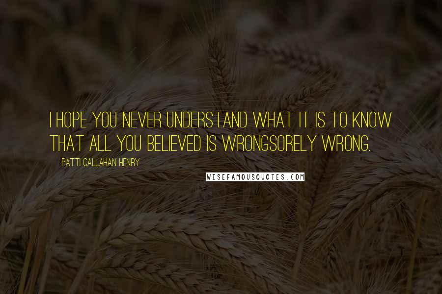 Patti Callahan Henry quotes: I hope you never understand what it is to know that all you believed is wrongsorely wrong.