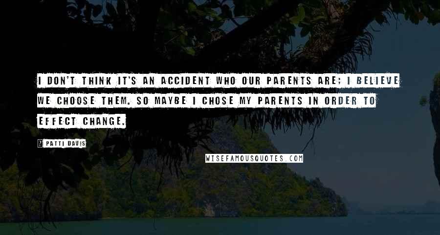 Patti Davis quotes: I don't think it's an accident who our parents are; I believe we choose them. So maybe I chose my parents in order to effect change. Patti Davis quotes: I don't think it's an accident who our parents are; I believe we choose them. So maybe I chose my parents in order to effect change.