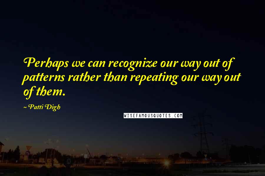 Patti Digh quotes: Perhaps we can recognize our way out of patterns rather than repeating our way out of them.