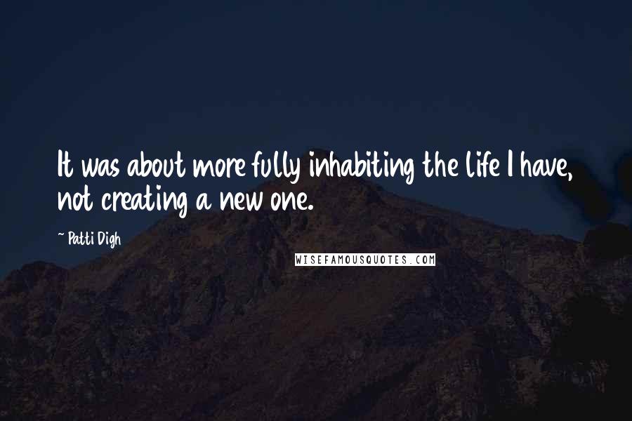 Patti Digh quotes: It was about more fully inhabiting the life I have, not creating a new one.