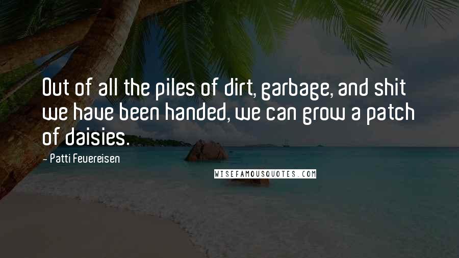 Patti Feuereisen quotes: Out of all the piles of dirt, garbage, and shit we have been handed, we can grow a patch of daisies. Patti Feuereisen quotes: Out of all the piles of dirt, garbage, and shit we have been handed, we can grow a patch of daisies.