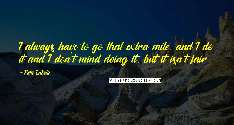 Patti LaBelle quotes: I always have to go that extra mile, and I do it and I don't mind doing it, but it isn't fair.
