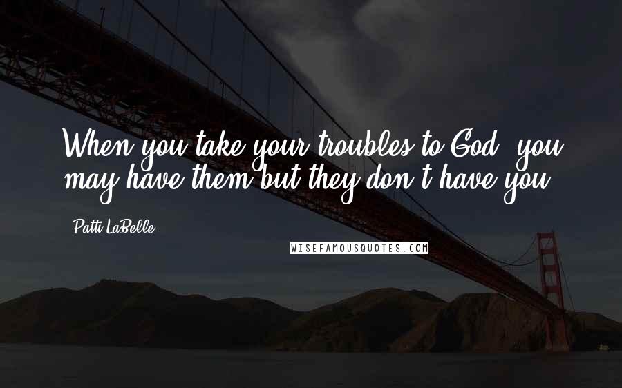 Patti LaBelle quotes: When you take your troubles to God, you may have them but they don't have you.
