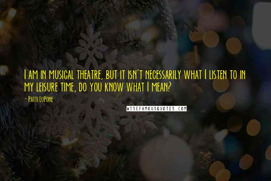 Patti LuPone quotes: I am in musical theatre, but it isn't necessarily what I listen to in my leisure time, do you know what I mean?