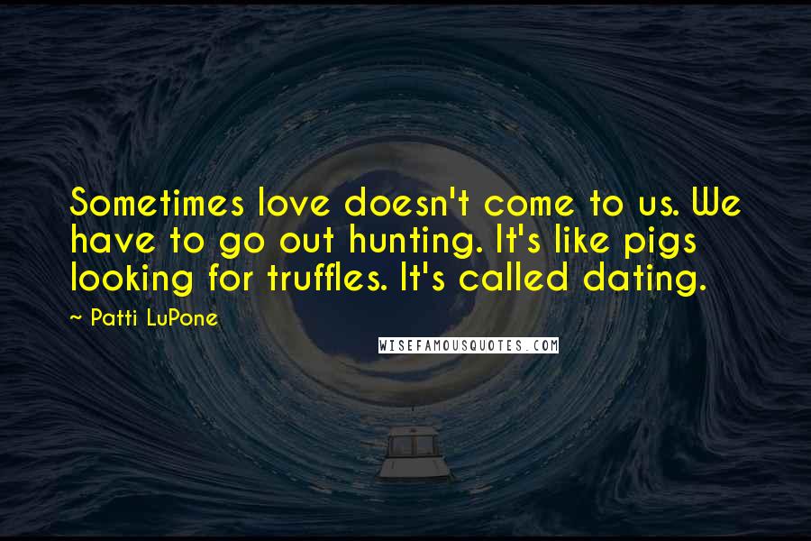 Patti LuPone quotes: Sometimes love doesn't come to us. We have to go out hunting. It's like pigs looking for truffles. It's called dating.