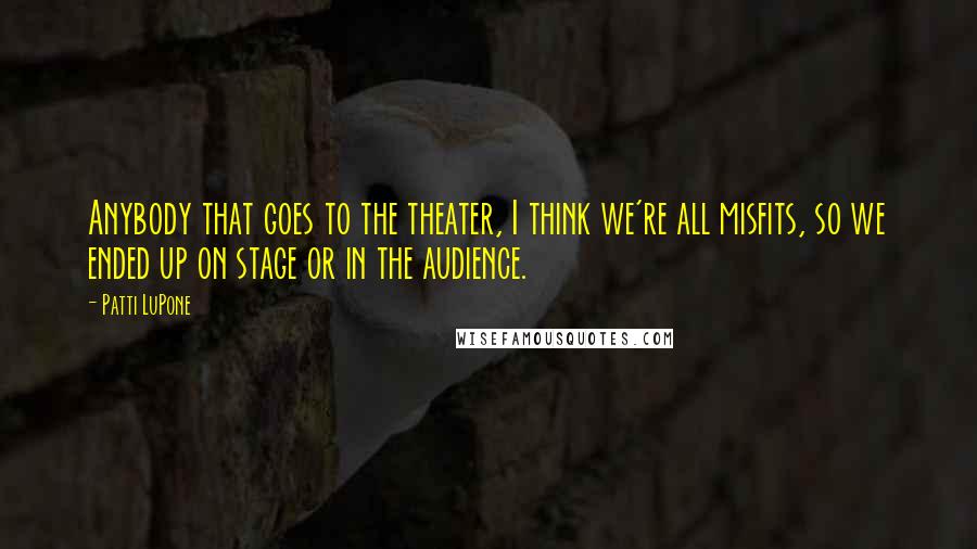 Patti LuPone quotes: Anybody that goes to the theater, I think we're all misfits, so we ended up on stage or in the audience.