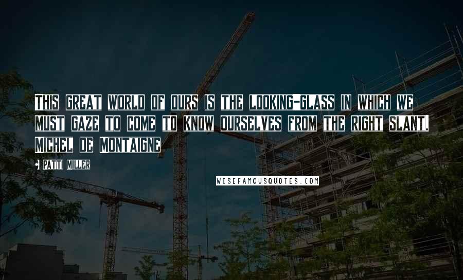 Patti Miller quotes: This great world of ours is the looking-glass in which we must gaze to come to know ourselves from the right slant. Michel de Montaigne