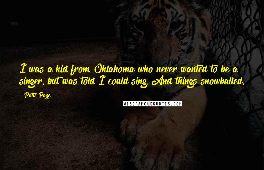 Patti Page quotes: I was a kid from Oklahoma who never wanted to be a singer, but was told I could sing. And things snowballed. Patti Page quotes: I was a kid from Oklahoma who never wanted to be a singer, but was told I could sing. And things snowballed.