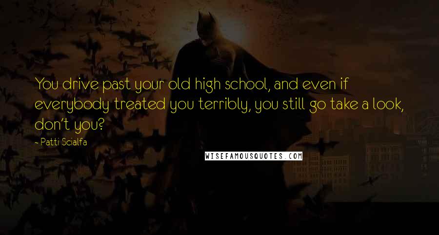 Patti Scialfa quotes: You drive past your old high school, and even if everybody treated you terribly, you still go take a look, don't you?