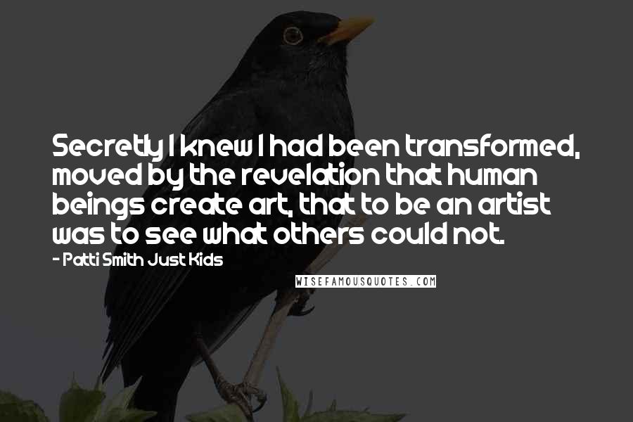 Patti Smith Just Kids quotes: Secretly I knew I had been transformed, moved by the revelation that human beings create art, that to be an artist was to see what others could not.