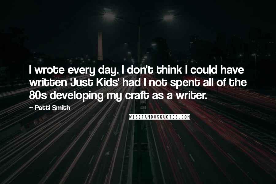Patti Smith quotes: I wrote every day. I don't think I could have written 'Just Kids' had I not spent all of the 80s developing my craft as a writer. Patti Smith quotes: I wrote every day. I don't think I could have written 'Just Kids' had I not spent all of the 80s developing my craft as a writer.