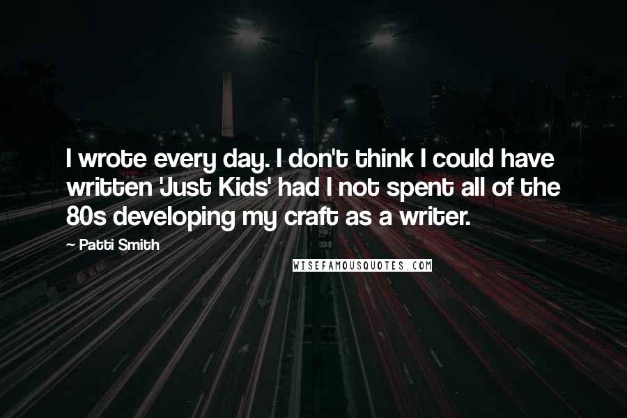 Patti Smith quotes: I wrote every day. I don't think I could have written 'Just Kids' had I not spent all of the 80s developing my craft as a writer.