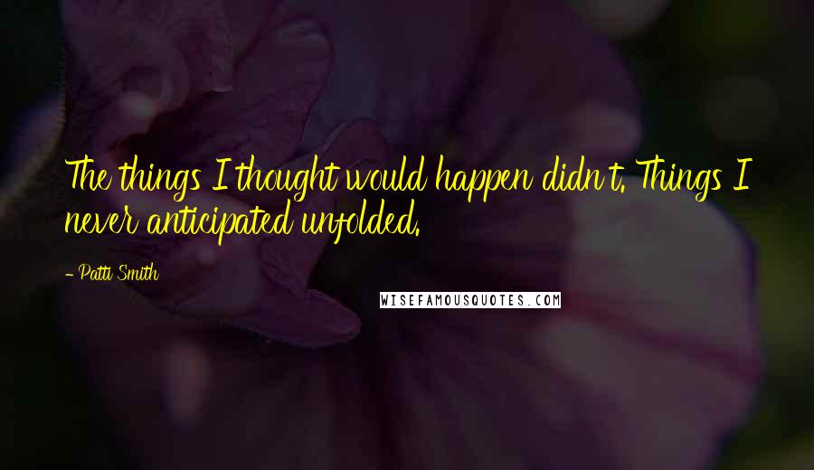 Patti Smith quotes: The things I thought would happen didn't. Things I never anticipated unfolded.