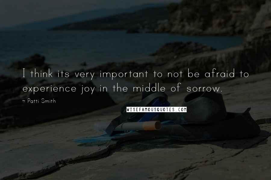 Patti Smith quotes: I think its very important to not be afraid to experience joy in the middle of sorrow.