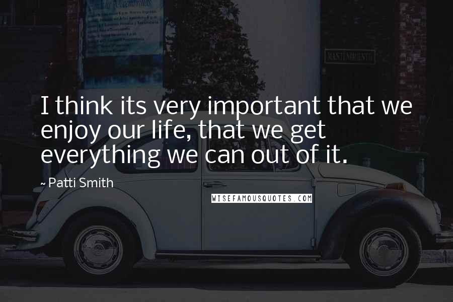 Patti Smith quotes: I think its very important that we enjoy our life, that we get everything we can out of it.