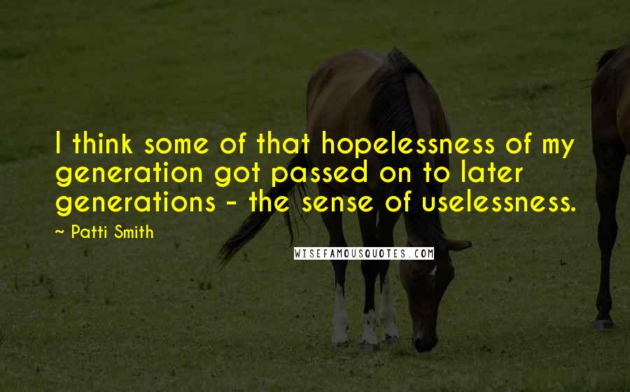 Patti Smith quotes: I think some of that hopelessness of my generation got passed on to later generations - the sense of uselessness.