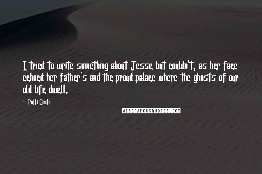 Patti Smith quotes: I tried to write something about Jesse but couldn't, as her face echoed her father's and the proud palace where the ghosts of our old life dwell. Patti Smith quotes: I tried to write something about Jesse but couldn't, as her face echoed her father's and the proud palace where the ghosts of our old life dwell.