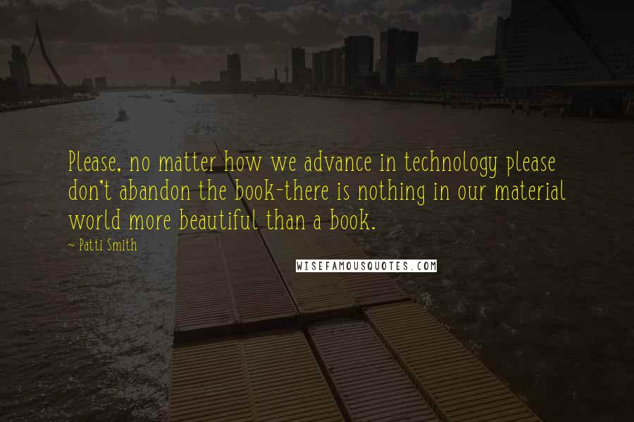 Patti Smith quotes: Please, no matter how we advance in technology please don't abandon the book-there is nothing in our material world more beautiful than a book. Patti Smith quotes: Please, no matter how we advance in technology please don't abandon the book-there is nothing in our material world more beautiful than a book.